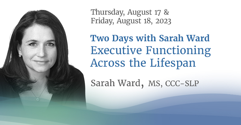 Two Days with Sarah Ward: Executive Functioning Across the Lifespan Thursday, August 17 & Friday, August 18, 2023 Vancouver, BC & Web Streaming Live to anywhere in Canada Recording available for two weeks after the conference for all registrants. Presented by Sarah Ward M.S., CCC-SLP
