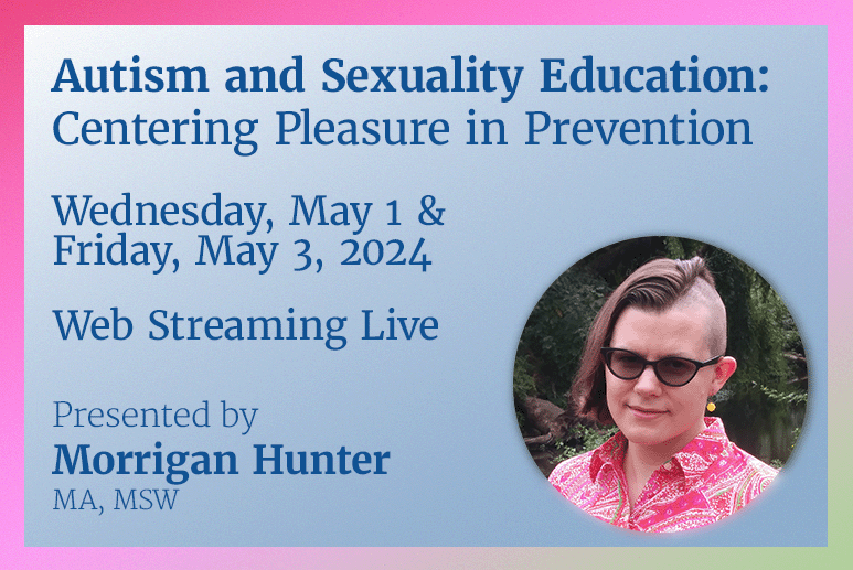Autism and Sexuality Education: Centering Pleasure in Prevention Wednesday, May 1, 5pm – 6pm & Friday, May 3, 2024, 5pm-6:30pm Presented by Morrigan Hunter (MA, MSW) Live on Zoom